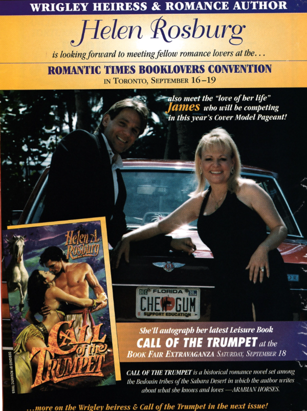 WRIGLEY HEIRESS & ROMANCE AUTHOR Helen Rosburg is looking forward to meeting fellow romance lovers at the... ROMANTIC TIMES BOOKLOVERS CONVENTION IN TORONTO, SEPTEMBER 16 -19 also meet the "love of her life" James who will be competing in this year's Cover Model Pageant! She'll autograph her latest leisure Book CALL OF THE TRUMPET at the BOOK FAIR EXTRAVAGANZA SATURDAY, SEPTEMBER 18 CALL OF THE TRUMPET is a historical romance novel set among the Bedouin tribes of the Sahara Desert in which the author writes about what she knows and loves - ARABIAN HORSES.