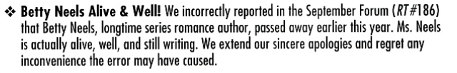 Betty Neels Alive & Well! We incorrectly reported in the September Forum (RT#186) that Betty Neels, longtime series romance author, passed away earlier this year. Ms. Neels is actually alive, well, and still writing. We extend our sincere apologies and regret any inconvenience the error may have caused.