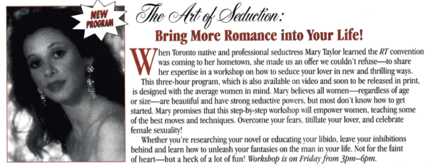 The Art of Seduction: Bring More Romance into Your Life! W Then Toronto native and professional seductress Mary Taylor learned the RT convention was coming to her hometown, she made us an offer we couldn't refuse--to share her expertise in a workshop on how to seduce your lover in new and thrilling ways. This three-hour program, which is also available on video and soon to be released in print, is designed with the average women in mind. Mary believes all women- regardless of age or size- are beautiful and have strong seductive powers, but most don't know how to get started. Mary promises that this step-by-step workshop will empower women, teaching some of the best moves and techniques. Overcome your fears. titillate your lover, and celebrate female sexuality! Whether you're researching your novel or educating your libido, leave your inhibitions behind and learn how to unleash vour fantasies on the man in your life. Not for the faint of heart--but a heck of a lot of fun! Workshop is on Friday from 3pm-6pm.