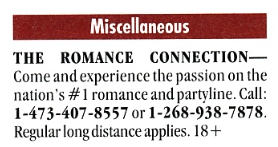 THE ROMANCE CONNECTION-Come and experience the passion on the nation's # 1 romance and partline. Call: 1-473-407-8557 or 1-268-938-7878. Regular long distance applies. 18+