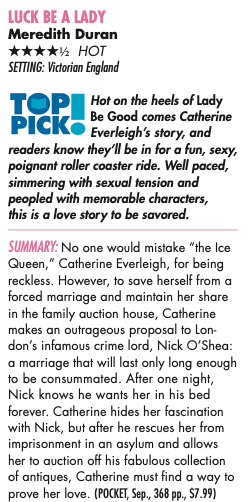 LUCK BE A LADY Meredith Duran ****½ HOT SETTING: Victorian England TOP Hot on the heels of Lady Be Good comes Catherine PICK® Everleigh's story, and readers know they'll be in for a fun, sexy, poignant roller coaster ride. Well paced, simmering with sexual tension and peopled with memorable characters, this is a love story to be savored. SUMMARY: No one would mistake "the Ice Queen," Catherine Everleigh, for being reckless. However, to save herself from a forced marriage and maintain her share in the family auction house, Catherine makes an outrageous proposal to Lon-don's infamous crime lord, Nick O'Shea: a marriage that will last only long enough to be consummated. After one night, Nick knows he wants her in his bed forever. Catherine hides her fascination with Nick, but after he rescues her from imprisonment in an asylum and allows her to auction off his fabulous collection of antiques, Catherine must find a way to prove her love.