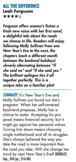 ALL THE DIFFERENCE Leah Ferguson ****½ Ferguson offers women's fiction a fresh new voice with her first novel, a delightful tale about the roads we choose in life. Readers will enjoy following Molly Sullivan from one New Year's Eve to the next, the chapters leach a different month between the bookend holidays) cleverly alternating between "if she said no" and "if she said yes." The brilliant epilogue ties it all together perfectly. This is a unique take on a familiar plot! SUMMARY: It's New Year's Eve and Molly Sullivan just found out she's pregnant. When her self-centered boyfriend proposes, Molly has a choice to make. Accepting his proposal means financial security, but it might go against her personal values. Turning him down means choosing single motherhood and all its struggles. She's always believed the way you take the road is more important than the road you take. Will she change her mind by next New Year's Eve?