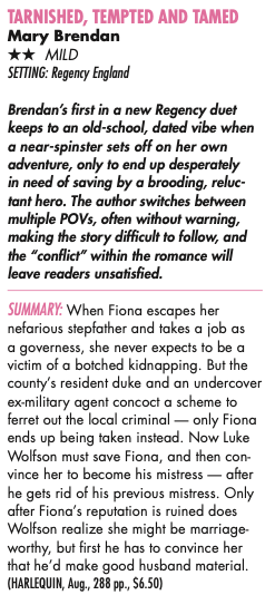 TARNISHED, TEMPTED AND TAMED Mary Brendan ** MILD SETTING: Regency England Brendan's first in a new Regency duet keeps to an old-school, dated vibe when a near-spinster sets off on her own adventure, only to end up desperately in need of saving by a brooding, reluctant hero. The author switches between multiple POVs, often without warning, making the story difficult to follow, and the "conflict" within the romance will leave readers unsatisfied. SUMMARY: When Fiona escapes her nefarious stepfather and takes a job as a governess, she never expects to be a victim of a botched kidnapping. But the county's resident duke and an undercover ex-military agent concoct a scheme to ferret out the local criminal - only Fiona ends up being taken instead. Now Luke Wolfson must save Fiona, and then convince her to become his mistress - after he gets rid of his previous mistress. Only after Fiona's reputation is ruined does Wolfson realize she might be marriage-worthy, but first he has to convince her that he'd make good husband material.