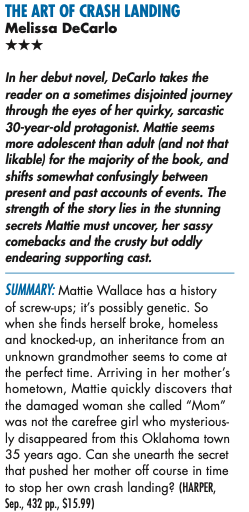 THE ART OF CRASH LANDING Melissa DeCarlo *** In her debut novel, DeCarlo takes the reader on a sometimes disjointed journey through the eyes of her quirky, sarcastic 30-year-old protagonist. Matte seems more adolescent than adult land not that likable) for the majority of the book, and shifts somewhat confusingly between present and past accounts of events. The strength of the story lies in the stunning secrets Mattie must uncover, her sassy comebacks and the crusty but oddly endearing supporting cast. SUMMARY: Mattie Wallace has a history of screw-ups; it's possibly genetic. So when she finds herself broke, homeless and knocked-up, an inheritance from an unknown grandmother seems to come at the perfect time. Arriving in her mother's hometown, Mattie quickly discovers that the damaged woman she called "Mom" was not the carefree girl who mysteriously disappeared from this Oklahoma town 35 years ago. Can she unearth the secret that pushed her mother off course in time to stop her own crash landing? (HARPER)