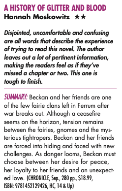 A HISTORY OF GLITTER AND BLOOD Hannah Moskowitz ** Disjointed, uncomfortable and confusing are all words that describe the experience of trying to read this novel. The author leaves out a lot of pertinent information, making the readers feel as if they've missed a chapter or two. This one is tough to finish. SUMMARY: Beckan and her friends are one of the few fairie clans left in Ferrum after war breaks out. Although a ceasefire seems on the horizon, tension remains between the fairies, gnomes and the mysterious tightropers. Beckan and her friends are forced into hiding and faced with new challenges. As danger looms, Beckan must choose between her desire for peace, her loyalty to her friends and an unexpected love. (CHRONICLE, Sep, 280 pp., $18.99)