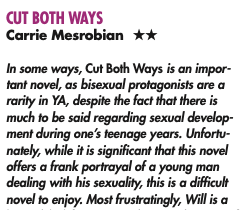 CUT BOTH WAYS Carrie Mesrobian ** In some ways, Cut Both Ways is an impor-fant novel, as bisexual protagonists are a rarity in YA, despite the fact that there is much to be said regarding sexual develop ment during one's teenage years. Unfortu-nately, while it is significant that this novel offers a frank portrayal of a young man dealing with his sexuality, this is a difficult novel to enjoy. Most frustratingly, Will is a