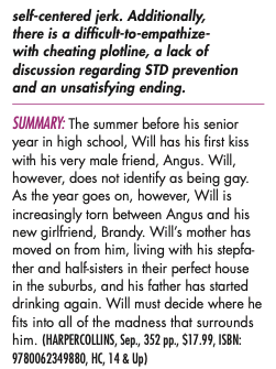 self-centered jerk. Additionally, there is a difficult-to-empathize-with cheating plotline, a lack of discussion regarding STD prevention and an unsatisfying ending. SUMMARY: The summer before his senior year in high school, Will has his first kiss with his very male friend, Angus. Will, however, does not identify as being gay. As the year goes on, however, Will is increasingly torn between Angus and his new girlfriend, Brandy. Will's mother has moved on from him, living with his stepfa. ther and half-sisters in their perfect house in the suburbs, and his father has started drinking again. Will must decide where he fits into all of the madness that surrounds him.