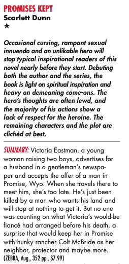 PROMISES KEPT Scarlett Dunn Occasional cursing, rampant sexual innuendo and an unlikable hero will stop typical inspirational readers of this novel nearly before they start. Debuting both the author and the series, the book is light on spiritual inspiration and heavy on demeaning come-ons. The hero's thoughts are often lewd, and the majority of his actions show a lack of respect for the heroine. The remaining characters and the plot are clichéd at best. SUMMARY: Victoria Eastman, a young woman raising two boys, advertises for a husband in a gentleman's newspaper and accepts the offer of a man in Promise, Wyo. When she travels there to meet him, she's too late. He's just been killed by a man who wants his land and will stop at nothing to get it. But no one was counting on what Victoria's would-be fiance had arranged before his death, a surprise that would keep her in Promise with hunky rancher Colt McBride as her neighbor, protector and maybe more