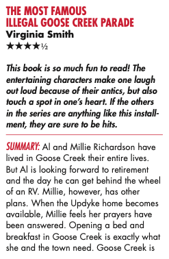 THE MOST FAMOUS ILLEGAL GOOSE CREEK PARADE Virginia Smith ****½ This book is so much fun to read! The entertaining characters make one laugh out loud because of their antics, but also touch a spot in one's heart. If the others in the series are anything like this install-ment, they are sure to be hits. SUMMARY: Al and Millie Richardson have lived in Goose Creek their entire lives. But Al is looking forward to retirement and the day he can get behind the wheel of an RV. Millie, however, has other plans. When the Updyke home becomes available, Millie feels her prayers have been answered. Opening a bed and breakfast in Goose Creek is exactly what she and the town need. Goose Creek is