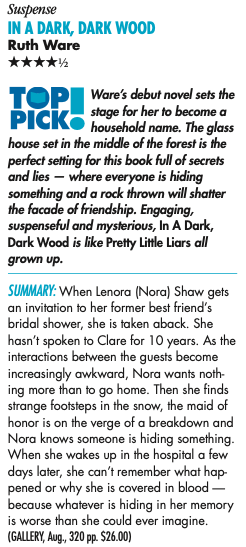 Suspense IN A DARK, DARK WOOD Ruth Ware ****½ TOP PICK® Ware's debut novel sets the stage for her to become a household name. The glass house set in the middle of the forest is the perfect setting for this book full of secrets and lies - where everyone is hiding something and a rock thrown will shatter the facade of friendship. Engaging, suspenseful and mysterious, In A Dark, Dark Wood is like Pretty Little Liars all grown up. SUMMARY: When Lenora (Nora) Shaw gets an invitation to her former best friend's bridal shower, she is taken aback. She hasn't spoken to Clare for 10 years. As the interactions between the guests become increasingly awkward, Nora wants noth ing more than to go home. Then she finds strange footsteps in the snow, the maid of honor is on the verge of a breakdown and Nora knows someone is hiding something. When she wakes up in the hospital a few days later, she can't remember what hap pened or why she is covered in blood - because whatever is hiding in her memory is worse than she could ever imagine
