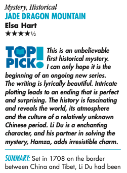 Mystery, Historical JADE DRAGON MOUNTAIN Elsa Hart ****½ TOP PICK® This is an unbelievable first historical mystery. I can only hope it is the beginning of an ongoing new series. The writing is lyrically beautiful. Intricate plotting leads to an ending that is perfect and surprising. The history is fascinating and reveals the world, its atmosphere and the culture of a relatively unknown Chinese period. Li Du is a enchanting character, and his partner in solving the mystery, Hamza, adds irresistible charm. SUMMARY: Set in 1708 on the border between China and Tibet, Li Du had been