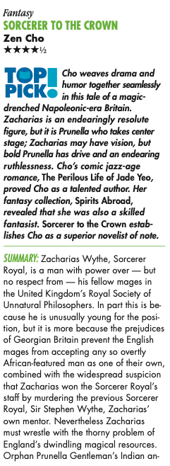 Cho weaves drama and I humor together seamlessly in this tale of a magic- drenched Napoleonic-era Britain. Zacharias is an endearingly resolute figure, but it is Prunella who takes center stage; Zacharias may have vision, but bold Prunella has drive and an endearing ruthlessness. Cho's comic jazz-age romance, The Perilous Life of Jade Yeo, proved Cho as a talented author. Her fantasy collection, Spirits Abroad, revealed that she was also a skilled fantasist. Sorcerer to the Crown establishes Cho as a superior novelist of note. SUMMARY: Zacharias Wythe, Sorcerer Royal, is a man with power over - but no respect from - his fellow mages in the United Kingdom's Royal Society of Unnatural Philosophers. In part this is be cause he is unusually young for the position, but it is more because the prejudices of Georgian Britain prevent the English mages from accepting any so overtly African-featured man as one of their own, combined with the widespread suspicion that Zacharias won the Sorcerer Royal's staff by murdering the previous Sorcerer Royal, Sir Stephen Wythe, Zacharias' own mentor. Nevertheless Zacharias must wrestle with the thorny problem of England's dwindling magical resources. Orphan Prunella Gentleman's Indian an-