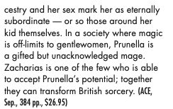 cestry and her sex mark her as eternally subordinate - or so those around her kid themselves. In a society where magic is off-limits to gentlewomen, Prunella is a gifted but unacknowledged mage Zacharias is one of the few who is able to accept Prunella's potential; together they can transform British sorcery.