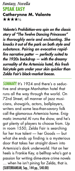 Valente's Prohibition-era spin on the classic story of "The Twelve Dancing Princesses" is thoroughly eerie and enchanting. She knocks it out of the park on both style and substance. Pairing an evocative rapid-fire narrative patter - perfectly suited to the 1920s backdrop - with the dreamy surreality of the Artemisia hotel, this fresh fairytale gets under your skin quicker than Zelda Fair's black-market booze. SUMMARY: It's 1924 and there's a seductive and strange Manhattan hotel that runs all the way through the world. On 72nd Street, all manner of jazz musi cians, showgirls, actors, ballplayers, writers and some less-than-savory folk call the glamorous Artemisia home. Enigmatic immortal Al runs the show, and he's got plenty of players to choose from. Up in room 1550, Zelda Fair is searching for her true talent - her Goods - but what she ends up finding is a mysterious door that takes her straight down into Artemisia's dark underworld. Hot on her heels is Frankie Key, a bellhop who's got a passion for writing dime-store crime novels .. when he isn't pining for Zelda, that is.