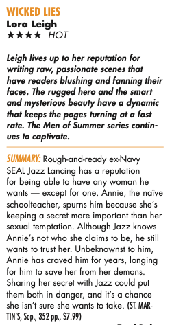 Leigh lives up to her reputation for writing raw, passionate scenes that have readers blushing and fanning their faces. The rugged hero and the smart and mysterious beauty have a dynamic that keeps the pages turning at a fast rate. The Men of Summer series contin-ves to captivate. SUMMARY: Rough-and-ready ex-Navy SEAL Jazz Lancing has a reputation for being able to have any woman he wants - except for one. Annie, the naive schoolteacher, spurns him because she's keeping a secret more important than her sexual temptation. Although Jazz knows Annie's not who she claims to be, he still wants to trust her. Unbeknownst to him, Annie has craved him for years, longing for him to save her from her demons. Sharing her secret with Jazz could put them both in danger, and it's a chance she isn't sure she wants to take.