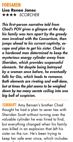 This first-person narrative told from Chad's POV gives a glimpse at the day his family was torn apart by the greedy men involved with the Consortium, then jumps ahead to his current captivity, escape and plan to get his sister. Chad is a hardened man determined to keep the mysterious energy cylinder away from Sheridan, which provides suspenseful elements. Yet despite being betrayed by a woman once before, he eventually falls for Gia, which leads to romance. Both elements are riveting and well-done, but at times the plot seems to be weighed down by too many secrets coiling into one big ball of suspicion. SUMMARY: Amy Bensen's brother Chad thought he had a plan to sever ties with Sheridan Scott without turning over the valuable cylinder he was hired to find, but everything changed when his family was killed in an explosion that left his sister on the run. He's been trying to keep her safe ever since, which includes