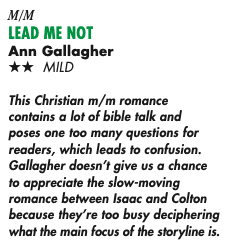 TWO STARS This Christian m/m romance contains a lot of bible talk and poses one too many questions for readers, which leads to confusion. Gallagher doesn't give us a chance to appreciate the slow-moving romance between Isaac and Colton because they're too busy deciphering what the main focus of the storyline is.