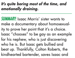 It's quite boring most of the time, and emotionally draining. SUMMARY: Isaac Morris' sister wants to make a documentary about homosexual- ity to prove her point inar is a choice. Isaac "chooses to be gay as an example for his nephew, who is just discovering who he is. But Isaac gets bullied and beat up. Thankfully, Colton Roberts, the kindhearted bartender, saves Isaac and