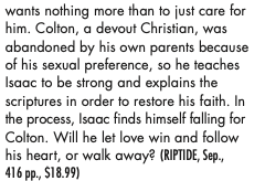 wants nothing more than to just care for him. Colton, a devout Christian, was abandoned by his own parents because of his sexual preterence, so he teaches Isaac to be strong and explains the scriptures in order to restore his faith. In the process, Isaac finds himself falling for Colton. Will he let love win and follow his heart, or walk away?