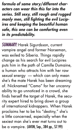formula of same story/different characters can wear thin this far into the series. Still sexy, still rough and rugged manly men, still fighting the evil Lucip-ires and keeping the beautiful human safe, this one can be comforting even in its predictability. SUMMARY: Harek Sigurdsson, current vampire angel and former Norseman, was exiled to Siberia. Things rapidly change as his search for evil Lucipires puts him in the path of Camille Dumaine, a human who attracts him with her raw sexual energy - which can only mean she's the mate Harek has been dreaming of. Nicknamed "Camo" for her uncanny ability to go unnoticed in a crowd, she finds herself the target of Harek, the security expert hired to bring down a group of international kidnappers. When Harek proclaims her to be his "destiny," she's a little concerned, especially when the sexiest man she's ever met turns out to be a vampire.