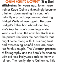 COMING HOME TO A COWBOY (3) by Sheri WhiteFeather: Ten years ago, loner horse trainer Kade Quinn unknowingly became a father. Upon meeting his son, he's instantly a proud papa - and desiring Bridget Wells all over again. Because Bridget's father had abandoned her, she's kept her son's parentage under wraps until now. But now that Kade is in the picture she fears the heartbreak that might come along with it. Building trust and overcoming painful pasts are priorities for this couple. The Victorian practice of floriography and the hero's fascination with old-time Hollywood add to the wistful feel. The family trip to California, little boy co-star and the marriage proposal inspire, but the unprotected sex scene sends the wrong message.