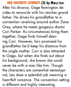 HER FAVORITE COWBOY (3) by Mary Leo: After his divorce, Gage Remington de cides to reconcile with his rancher grand-father. He drives his grandfather to a convention revolving around author Zane Grey, where he meets gorgeous doctor Cori Parker. As circumstances bring them together, Gage finds himself desiring Cori. However, he's promised his grandfather he'd keep his distance from the single mother. Cori is also attracted to Gage, but when she finds out about his background, she knows she could never be with a man like him. Though the characters are somewhat stereotypi-cal, Leo does a splendid job weaving a heartfelt romance. The convention setting is different and highly interesting