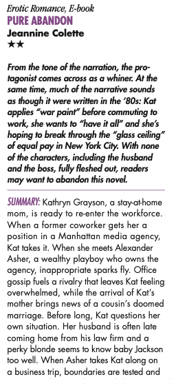 From the tone of the narration, the protagonist comes across as a whiner. At the same time, much of the narrative sounds as though it were written in the '80s: Kat applies "war paint" before commuting to work, she wants to "have it all" and she's hoping to break through the "glass ceiling" of equal pay in New York City. With none of the characters, including the husband and the boss, fully fleshed out, readers may want to abandon this novel. SUMMARY: Kathryn Grayson, a stay-at home mom, is ready to re-enter the workforce. When a former coworker gets her a position in a Manhattan media agency, Kat takes it. When she meets Alexander Asher, a wealthy playboy who owns the agency, inappropriate sparks fly. Office gossip fuels a rivalry that leaves Kat feeling overwhelmed, while the arrival of Kat's mother brings news of a cousin's doomed marriage. Before long, Kat questions her own situation. Her husband is often late coming home from his law firm and a perky blonde seems to know baby Jackson too well. When Asher takes Kat along on a business trip, boundaries are tested