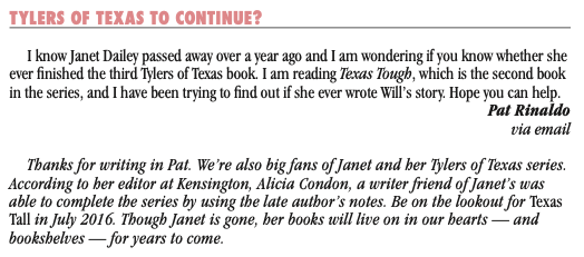 I know Janet Dailey passed away over a year ago and I am wondering if you know whether she ever finished the third Tylers of Texas book. I am reading Texas Tough, which is the second book in the series, and I have been trying to find out if she ever wrote Will's story. Hope you can help. Pat Rinaldo via email Thanks for writing in Pat. We're also big fans of Janet and her Tylers of Texas series. According to her editor at Kensington, Alicia Condon, a writer friend of Janet's was able to complete the series by using the late author's notes. Be on the lookout for Texas Tall in July 2016. Though Janet is gone, her books will live on in our hearts - and bookshelves -for years to come.