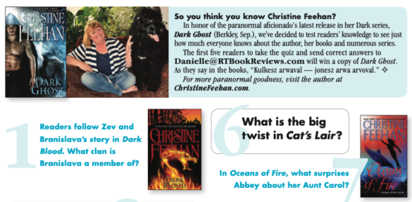 So you think you know Christine Feehan? In honor of the paranormal aficionado's latest release in her Dark series, Dark Ghost (Berkley Sep.), we've decided to test readers' knowledge to see just how much everyone knows about the author, her books and numerous series. The first five readers to take the quiz and send correct answers to Danielle@RTBookReviews.com will win a copy of Dark Ghost. As they say in the books, "Kulkesz arwaval - jonesz arwa arvoval." 4 For more paranormal goodness, visit the author at ChristineFeehan.com. Question six: What's the big twist in Cat's Lair?