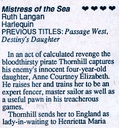 Mistress of the Sea Ruth Langan Harlequin PREVIOUS TITLES: Passage West, Destiny's Daughter In an act of calculated revenge the bloodthirsty pirate Thornhill captures his enemy's innocent four-year-old daughter, Anne Courtney Elizabeth. He raises her and trains her to be an expert fencer, master sailor as well as a useful pawn in his treacherous games. Thornhill sends her to England as lady-in-waiting to Henrietta Maria