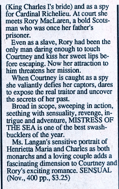 (King Charles I's bride) and as a spy for Cardinal Richelieu. At court she meets Rory MacLaren, a bold Scotsman who was once her father's prisoner. Even as a slave, Rory had been the only man daring enough to touch Courtney and kiss her sweet lips before escaping. Now her attraction to him threatens her mission. When Courtney is caught as a spy she valiantly defies her captors, dares to expose the real traitor and uncover the secrets of her past. Broad in scope, sweeping in action, seething with sensuality, revenge, intrigue and adventure. MISTRESS OF THE SEA is one of the best swashbucklers of the year. Ms. Langan's sensitive portrait of Henrietta Maria and Charles as both monarchs and a loving couple adds a fascinating dimension to Courtney and Rory's exciting romance. SENSUAL (Nov., 400 pp., $3.25)