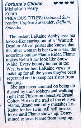 Fortune's Choice Michalanin Perry Zebra PREVIOUS TITLES: Untamed Sur-render, Captive Surrender, Defiant, Splendor The instant LaRaine Ashby sees her look-a-like staring out of a "Wanted: Dead or Alive" poster she knows that the other woman is her twin sister, the notorious outlaw Flame Rider. Flame makes Belle Starr look like Snow White. Every bounty hunter in the West is after her. LaRaine vows to make up for all the years they've been separated and to keep her sister from hanging. She just never counted on being abducted by train robbers and walking right into Pinkerton detective Brand Colter. Hot on the trail of the elusive Flame, Brand naturally mistakes La-Raine for her twin. All hell breaks loose until Flame shows up. Determined to save Flame from hanging,