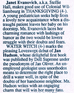 Janet Evanovich, a.k.a. Steffie Hall, makes good use of Colonial Wil-liambsurg in THANKSGIVING (4-). A young pediatrician seeks help from a lovely new acquaintance when a distraught patient leaves her baby on his doorstep. Ms. Evanovich laces her charming romance with lashings of humor as the two would-be lovers struggle with their doubts and fears. WATER WITCH (4-) marks the pleasing Loveswept debut of Jan Hudson, whose delightful first book was published by Dell Supreme under the pseudonym of Jan Oliver. An unemployed geologist uses unorthodox means to determine the right place to drill a water well, in spite of the doubts of her handsome neighbor. Ms. Hudson writes with an engaging charm that will win her many fans.