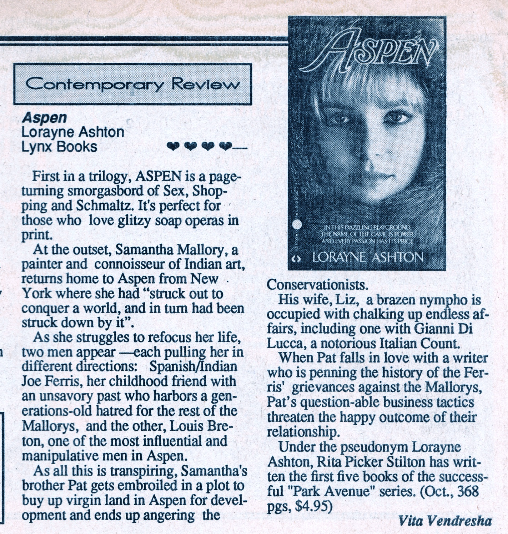 The review for ASPEN First in a trilogy, ASPEN is a page-turning smorgasbord of Sex, Shopping and Schmaltz. It's perfect for those who love glitzy soap operas in print. At the outset, Samantha Mallory, a painter and connoisseur of Indian art, returns home to Aspen from New York where she had "struck out to conquer a world, and in tum had been struck down by it". As she struggles to refocus her life, two men appear each pulling her in different directions: Spanish/Indian Joe Ferris, her childhood friend with an unsavory past who harbors a gen-erations-old hatred for the rest of the Mallorys, and the other, Louis Bre-ton, one of the most influential and manipulative men in Aspen. As all this is transpiring, Samantha's brother Pat gets embroiled in a plot to buy up virgin land in Aspen for development and ends up angering the Conservationists. His wife, Liz, a brazen nympho is occupied with chalking up endless af-fairs, including one with Gianni Di Lucca, a notorious Italian Count. When Pat falls in love with a writer who is penning the history of the Fer-ris' grievances against the Mallorys, Pat's question-able business tactics threaten the happy outcome of their relationship. Under the pseudonym Lorayne Ashton, Rita Picker Stilton has written the first five books of the successful "Park Avenue" series. (Oct., 368 pgs, $4.95)