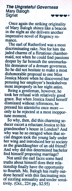 The Ungrateful Governess Mary Balogh Signet geores+ Once again the striking originality of Mary Balogh shines like a beacon in the night as she delivers another impressive novel of Regency ro- The earl of Rutherford was a most discriminating rake. Not for him the jaded charms of a flirtatious chamber-maid, not when he could find passions deeper by far beneath the unremarkable demeanor of a demure governess. So he did not hesitate to make a most dishonorable proposal to one Miss Jessica Moore when he discovered her perusing her employer's bookshelves most improperly in her night attire. Being a gentleman, however, he took her refusal with relatively good grace. But when Jessica found herself dismissed without references, he pressed his attentions once more - only to be rejected at a most inoppor-tune moment. So why, then, did this charming seducer escort a reluctant Jessica to his grandmother's house in London? And why was he so enraged when that social dragon took the young lady under her wing and introduced her to society as the granddaughter of an old friend? And why did this determined bachelor find himself proposing marriage? Not until the earl faces some hard truths about himself does their relationship finally have the opportunity to flourish. Ms. Balogh has really outdone herself with this fascinating mix of sizzling sensuality and tender sensi-tivity. (Oct., 224 pp., $2.95)