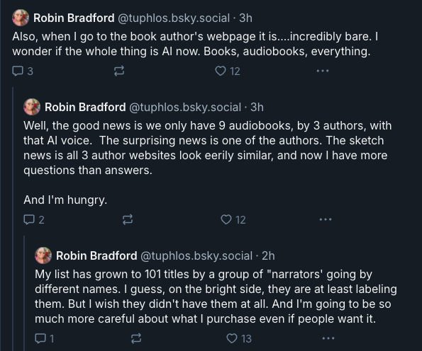 Also, when I go to the book author's webpage it is....incredibly bare. I wonder if the whole thing is AI now. Books, audiobooks, everything. Well, the good news is we only have 9 audiobooks, by 3 authors, with that AI voice. The surprising news is one of the authors. The sketch news is all 3 author websites look eerily similar, and now I have more questions than answers. And I'm hungry. My list has grown to 101 titles by a group of "narrators' going by different names. I guess, on the bright side, they are at least labeling them. But I wish they didn't have them at all. And I'm going to be so much more careful about what I purchase even if people want it. 