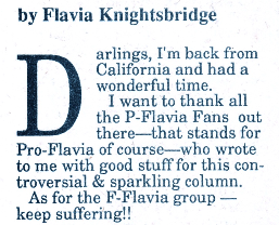 Darlings, I'm back from California and had a wonderful time. I want to thank all the P-Flavia Fans out there--that stands for Pro-Flavia of course--who wrote to me with good stuff for this controversial & sparkling column. As for the F-Flavia group keep suffering!!