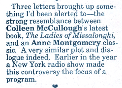 Three letters brought up some thing I'd been alerted to- the strong resemblance between Colleen McCullough's latest book, The Ladies of Missalonghi, and an Anne Montgomery clas-sic. A very similar plot and dialogue indeed. Earlier in the year a New York radio show made this controversy the focus of a program.