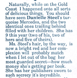 Naturally, while on the Gold Coast I happened onto all sorts of delicious things. You should have seen Danielle Steel's turquoise Mercedes, and the two identical ones trailing behind filled with her children. She has 9 this year (two of his, two of hers and five of theirs. Ms. Steel's hair, by the way, is now a bright red and her complexion will probably match when I let out of the bag her most guarded secret--how much money she's getting per book She has her publishers sworn to such secrecy it's incredible.