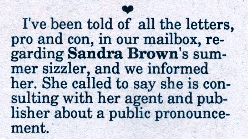 I've been told of all the letters, pro and con, in our mailbox, regarding Sandra Brown's summer sizzler, and we informed her. She called to say she is consulting with her agent and publisher about a public pronouncement.