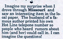 Imagine my surprise when I drove through Missouri and saw an interesting item in the local paper. The husband of a famous author printed his own Hot Line telepone (sic)number so people who heard rumors about him and her) could call in. I can imagine the questions!