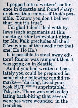 I popped into a writers' conference in Seattle and found sharper claws than mine--if that's possible. (I know you don't believe that, but it's true!) I'm glad I don't deal with bylaws (such arguments at this meeting). Our benevolent dictator Ms. Falk precludes all that! (Two whips of the noodle for that one! Ho Ho Ho.) Is it possible to steal away editors? Rumor was rampant that it was going on in Seattle. And if you had written a book lately you could be prepared for some of the following candid remarks "darling. loved vour book BUT **** (unprintable)." Tsk, tsk. There was such calculating back-biting that several wenches were wounded in the trenches
