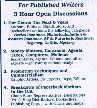 For Published Writers 3 Hour Open Discussions 1. Our Genre: The Next 5 Years Authors, Editors, Distributors, and Booksellers evaluate the following categories: Series Romance, Historicals, Indian & Western Romance, SF & Futuristic Romance Regency, Gothic, Mystery 2. Money Matters, Contracts, Agents, Taxes, Computers, Modems Accountants, Agents, Editors, and other experts -get your questions ready! 3. Promotion Techniques and Commercialism Graphic Artists, PR Experts, Reps, Editors 4. Breakdown of Paperback Markets in the U.S. Chain Store Representatives, Distributors Truck Stop Distributors, Booksellers, Publishing Reps- with charts and maps.