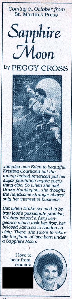 Coming in October - Sapphire Moon by Peggy Cross Jamaica was Eden to beautiful Kristina Courtland but the tawny-haired American put her sugar plantation before everything else. So when she met Drake Huntington, she thought the handsome stranger shared only her interest in business. But when Drake seemed to betray love's passionate promise, Kristina vowed a fiery vengeance which took her from her beloved Jamaica to London so-ciety. There, she swore to rekindle the flame of love born under a Sapphire Moon. And then there's black box over her address!