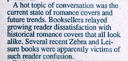 A hot topic of conversation was the current state of romance covers and future trends. Booksellers relayed growing reader dissatisfaction with historical romance covers that all look alike. Several recent Zebra and Leisure books were apparently victims of such reader confusion.