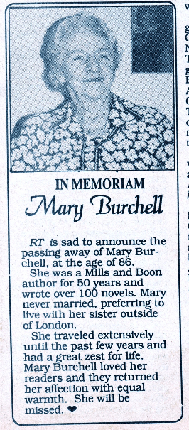 IN MEMORIAM Mary Burchell RT is sad to announce the passing away of Mary Burchell, at the age of 86 She was a Mills and Boon author for 50 years and wrote over 100 novels. Mary never married, preferring to live with her sister outside of London. She traveled extensively until the past few years and had a great zest for life. Mary Burchell loved her readers and they returned her affection with equal warmth. She will be missed.