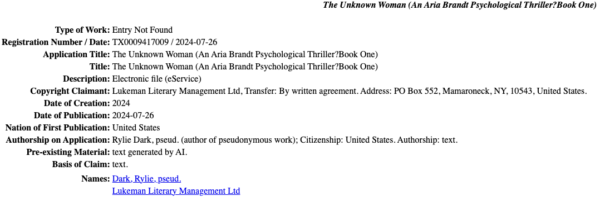 The report from the United States Copyright Office: Type of Work: Entry Not Found Registration Number / Date: TX0009417009 / 2024-07-26 Application Title: The Unknown Woman (An Aria Brandt Psychological Thriller?Book One) Title: The Unknown Woman (An Aria Brandt Psychological Thriller?Book One) Description: Electronic file (eService) Copyright Claimant: Lukeman Literary Management Ltd, Transfer: By written agreement. Address: PO Box 552, Mamaroneck, NY, 10543, United States. Date of Creation: 2024 Date of Publication: 2024-07-26 Nation of First Publication: United States Authorship on Application: Rylie Dark, pseud. (author of pseudonymous work); Citizenship: United States. Authorship: text. Pre-existing Material: text generated by AI. 