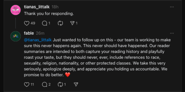 Tiana responds with Thank you for responding. Fable responds again: Just wanted to follow up on this - our team is working to make sure this never happens again. This never should have happened. Our reader summaries are intended to both capture your reading history and playfully roast your taste, but they should never, ever, include references to race, sexuality, religion, nationality, or other protected classes. We take this very seriously, apologize deeply, and appreciate you holding us accountable. We promise to do better. ❤️