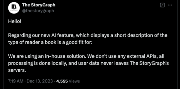 Hello! Regarding our new AI feature, which displays a short description of the type of reader a book is a good fit for: We are using an in-house solution. We don't use any external APIs, all processing is done locally, and user data never leaves The StoryGraph's servers.