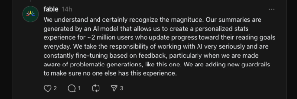Fable replies: We understand and certainly recognize the magnitude. Our summaries are generated by an AI model that allows us to create a personalized stats experience for ~2 million users who update progress toward their reading goals everyday. We take the responsibility of working with AI very seriously and are constantly fine-tuning based on feedback, particularly when we are made aware of problematic generations, like this one. We are adding new guardrails to make sure no one else has this experience.
